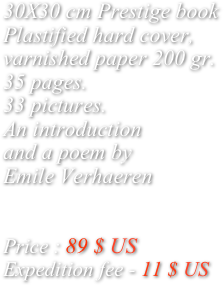 
30X30 cm Prestige book
Plastified hard cover,
varnished paper 200 gr.
35 pages. 
33 pictures.
An introduction 
and a poem by
Emile Verhaeren


Price : 89 $ US
Expedition fee - 11 $ US