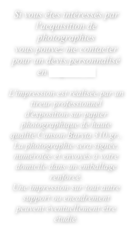 Si vous êtes intéressés par l'acquisition de photographies 
vous pouvez me contacter pour un devis personnalisé 
en cliquant-ici

L'impression est réalisée par un tireur professionnel d'exposition sur papier photographique de haute qualité Canson Baryta 310 gr,. 
La photographie sera signée, numérotée et envoyés à votre domicile dans un emballage renforcé.
Une impression sur tout autre support ou encadrement peuvent éventuellement être étudié.