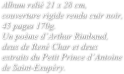 Album relié 21 x 28 cm, couverture rigide rendu cuir noir, 45 pages 170g. 
Un poème d’Arthur Rimbaud, deux de René Char et deux extraits du Petit Prince d’Antoine de Saint-Exupéry.
