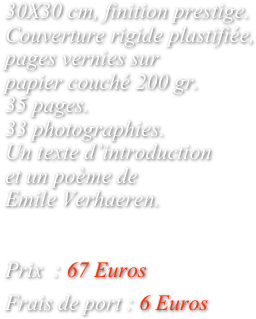 
30X30 cm, finition prestige. Couverture rigide plastifiée, pages vernies sur 
papier couché 200 gr.
35 pages.
33 photographies. 
Un texte d’introduction
et un poème de 
Emile Verhaeren.


Prix  : 67 Euros

Frais de port : 6 Euros
